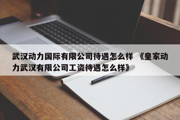 武汉动力国际有限公司待遇怎么样 《皇家动力武汉有限公司工资待遇怎么样》