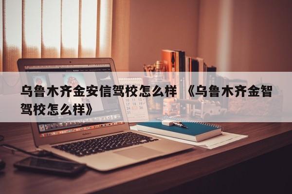 乌鲁木齐金安信驾校怎么样 《乌鲁木齐金智驾校怎么样》