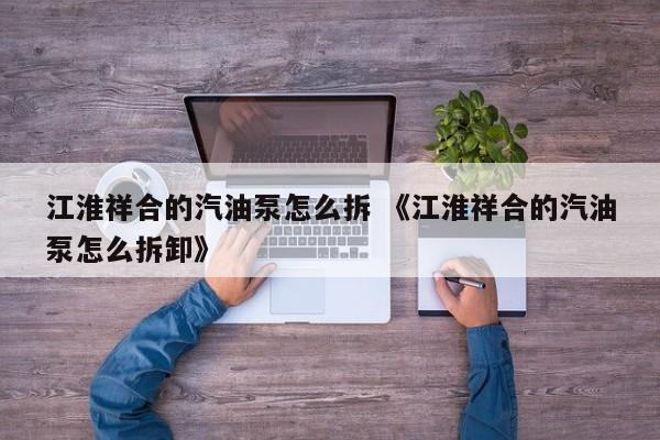 江淮祥合的汽油泵怎么拆 《江淮祥合的汽油泵怎么拆卸》