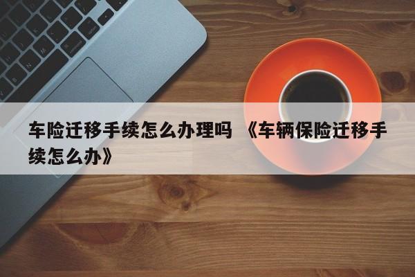 车险迁移手续怎么办理吗 《车辆保险迁移手续怎么办》