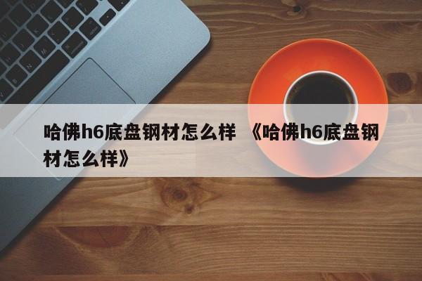 哈佛h6底盘钢材怎么样 《哈佛h6底盘钢材怎么样》