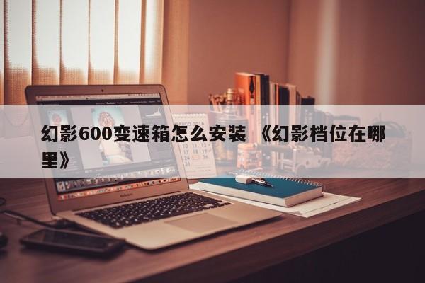 幻影600变速箱怎么安装 《幻影档位在哪里》