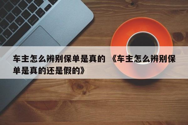 车主怎么辨别保单是真的 《车主怎么辨别保单是真的还是假的》