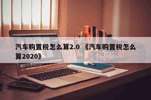 汽车购置税怎么算2.0 《汽车购置税怎么算2020》