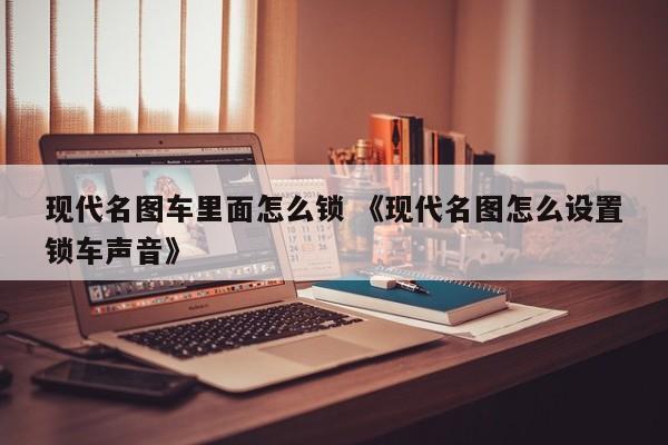 现代名图车里面怎么锁 《现代名图怎么设置锁车声音》