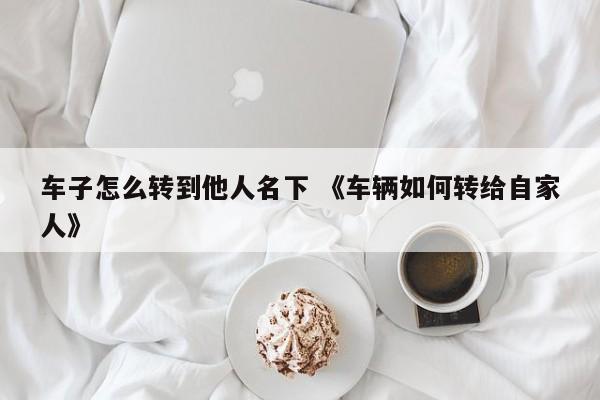 车子怎么转到他人名下 《车辆如何转给自家人》