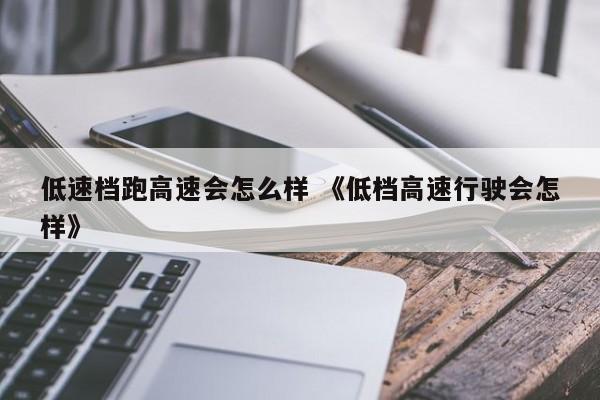 低速档跑高速会怎么样 《低档高速行驶会怎样》