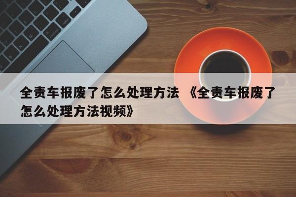 全责车报废了怎么处理方法 《全责车报废了怎么处理方法视频》