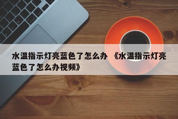 水温指示灯亮蓝色了怎么办 《水温指示灯亮蓝色了怎么办视频》