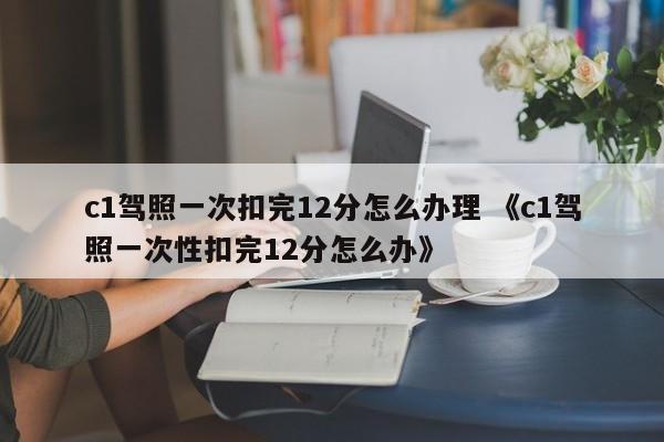 c1驾照一次扣完12分怎么办理 《c1驾照一次性扣完12分怎么办》