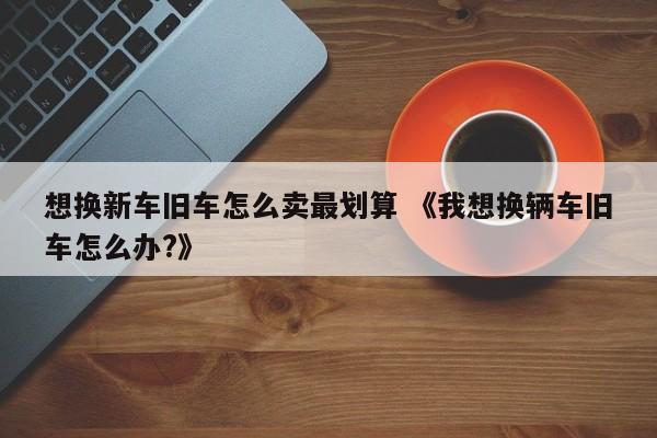 想换新车旧车怎么卖最划算 《我想换辆车旧车怎么办?》