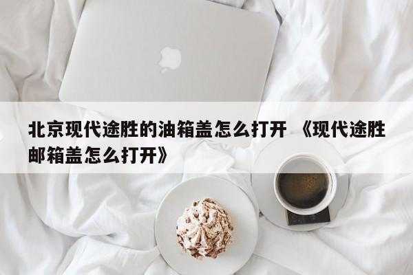 北京现代途胜的油箱盖怎么打开 《现代途胜邮箱盖怎么打开》