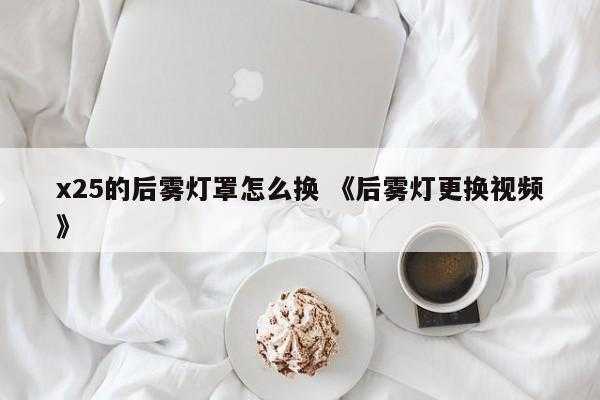 x25的后雾灯罩怎么换 《后雾灯更换视频》