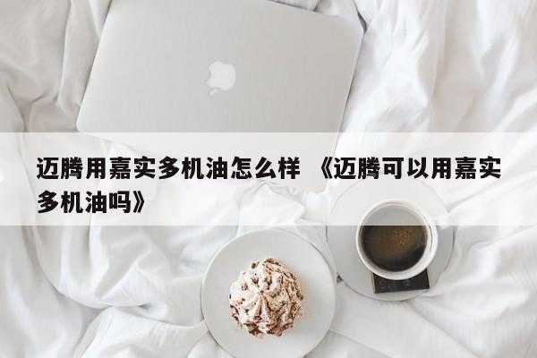 迈腾用嘉实多机油怎么样 《迈腾可以用嘉实多机油吗》