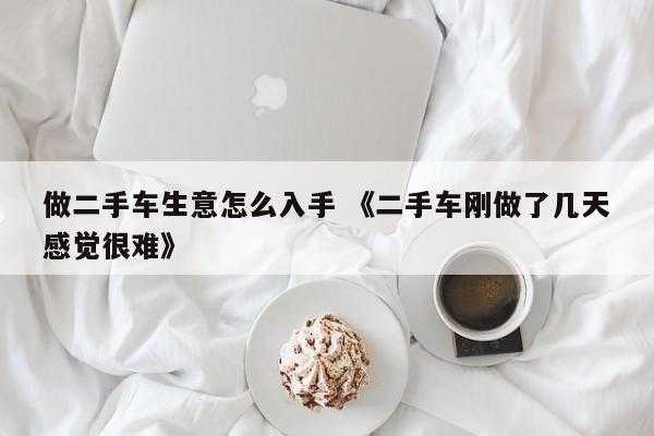 做二手车生意怎么入手 《二手车刚做了几天感觉很难》