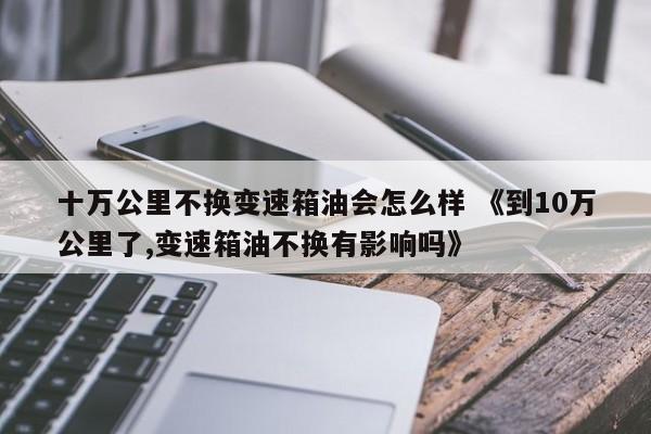 十万公里不换变速箱油会怎么样 《到10万公里了,变速箱油不换有影响吗》