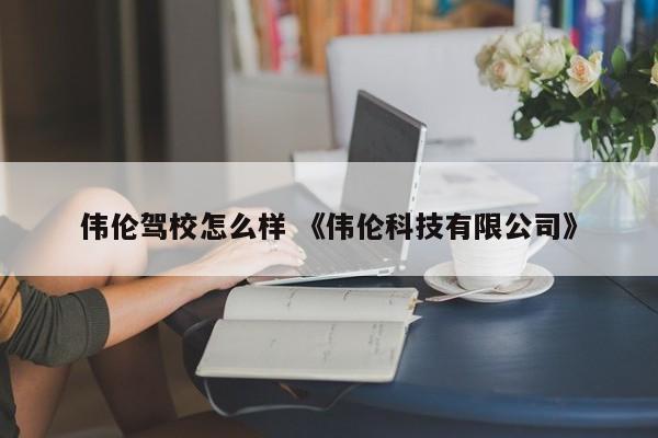 伟伦驾校怎么样 《伟伦科技有限公司》