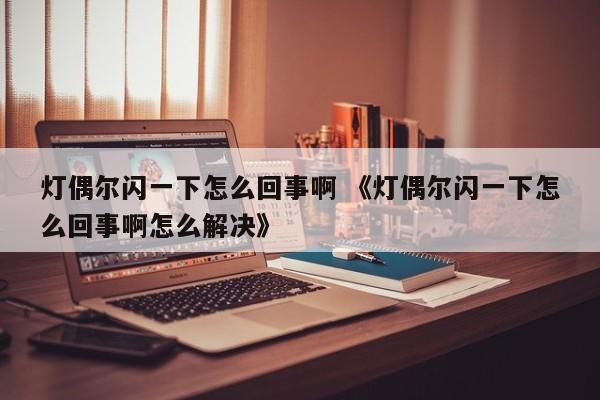 灯偶尔闪一下怎么回事啊 《灯偶尔闪一下怎么回事啊怎么解决》