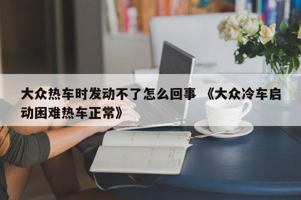 大众热车时发动不了怎么回事 《大众冷车启动困难热车正常》