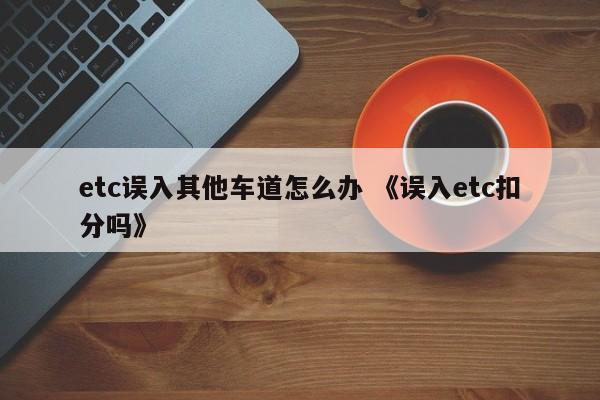 etc误入其他车道怎么办 《误入etc扣分吗》