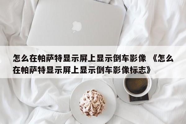 怎么在帕萨特显示屏上显示倒车影像 《怎么在帕萨特显示屏上显示倒车影像标志》