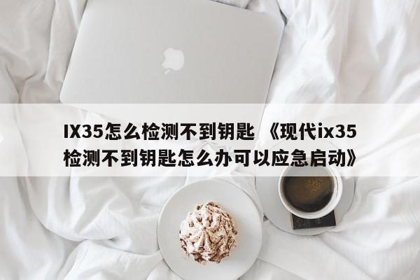 IX35怎么检测不到钥匙 《现代ix35检测不到钥匙怎么办可以应急启动》