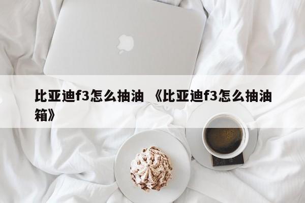 比亚迪f3怎么抽油 《比亚迪f3怎么抽油箱》