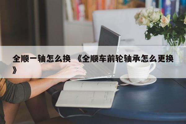 全顺一轴怎么换 《全顺车前轮轴承怎么更换》