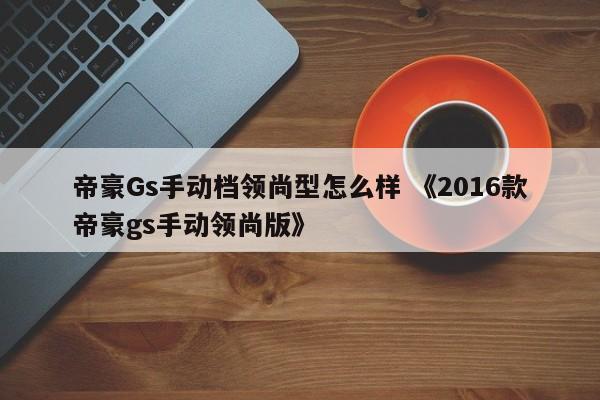 帝豪Gs手动档领尚型怎么样 《2016款帝豪gs手动领尚版》