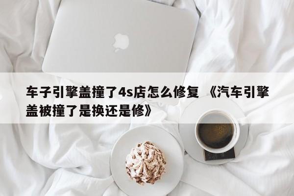 车子引擎盖撞了4s店怎么修复 《汽车引擎盖被撞了是换还是修》