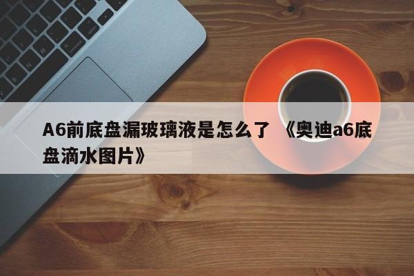 A6前底盘漏玻璃液是怎么了 《奥迪a6底盘滴水图片》