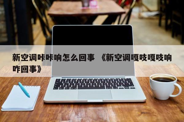 新空调咔咔响怎么回事 《新空调嘎吱嘎吱响咋回事》