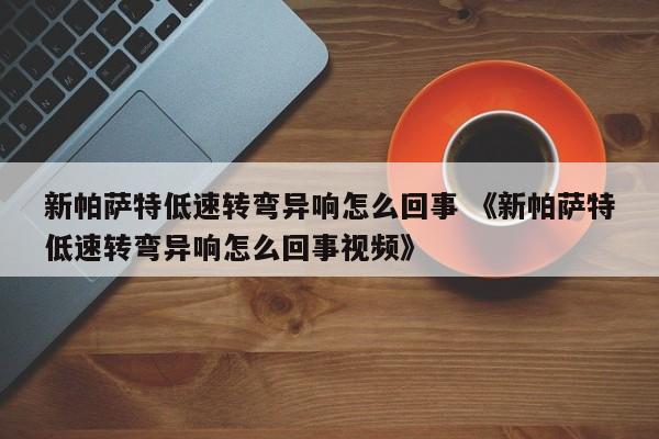 新帕萨特低速转弯异响怎么回事 《新帕萨特低速转弯异响怎么回事视频》