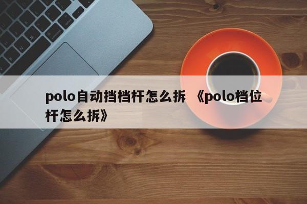 polo自动挡档杆怎么拆 《polo档位杆怎么拆》