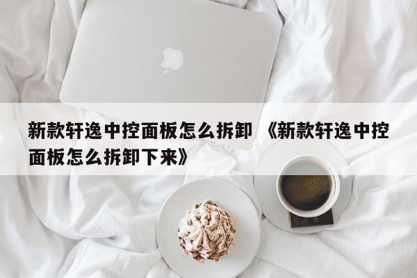 新款轩逸中控面板怎么拆卸 《新款轩逸中控面板怎么拆卸下来》