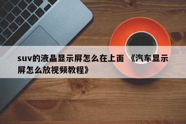 suv的液晶显示屏怎么在上面 《汽车显示屏怎么放视频教程》