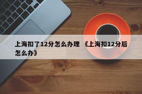 上海扣了12分怎么办理 《上海扣12分后怎么办》