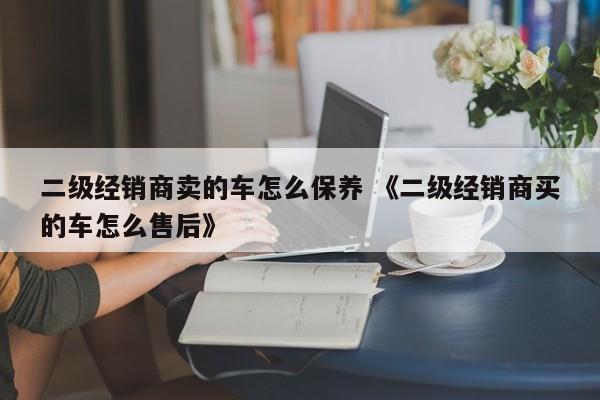 二级经销商卖的车怎么保养 《二级经销商买的车怎么售后》