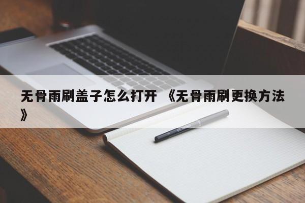 无骨雨刷盖子怎么打开 《无骨雨刷更换方法》