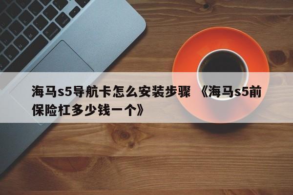 海马s5导航卡怎么安装步骤 《海马s5前保险杠多少钱一个》