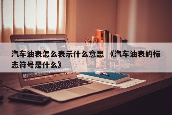 汽车油表怎么表示什么意思 《汽车油表的标志符号是什么》