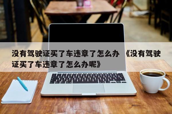 没有驾驶证买了车违章了怎么办 《没有驾驶证买了车违章了怎么办呢》