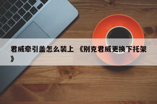 君威牵引盖怎么装上 《别克君威更换下托架》