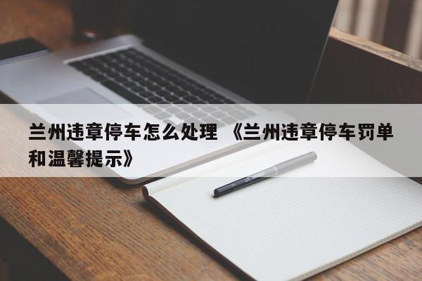 兰州违章停车怎么处理 《兰州违章停车罚单和温馨提示》