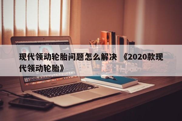 现代领动轮胎问题怎么解决 《2020款现代领动轮胎》