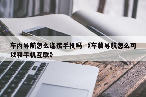 车内导航怎么连接手机吗 《车载导航怎么可以和手机互联》