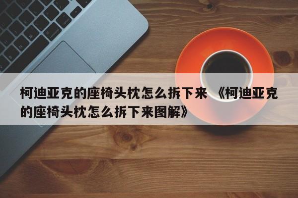 柯迪亚克的座椅头枕怎么拆下来 《柯迪亚克的座椅头枕怎么拆下来图解》