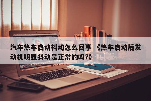 汽车热车启动抖动怎么回事 《热车启动后发动机明显抖动是正常的吗?》