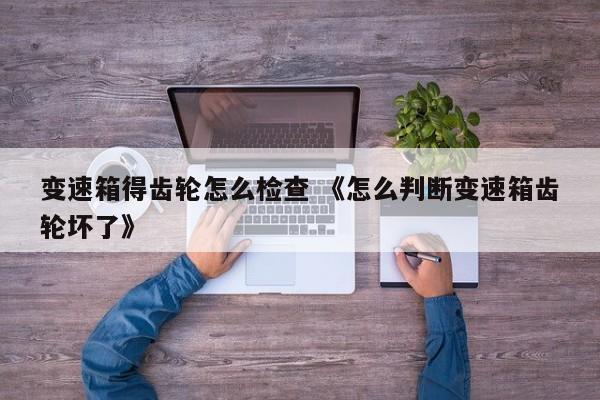 变速箱得齿轮怎么检查 《怎么判断变速箱齿轮坏了》