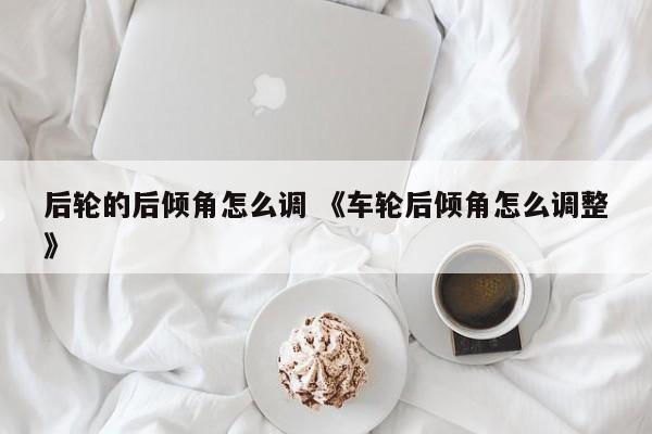 后轮的后倾角怎么调 《车轮后倾角怎么调整》